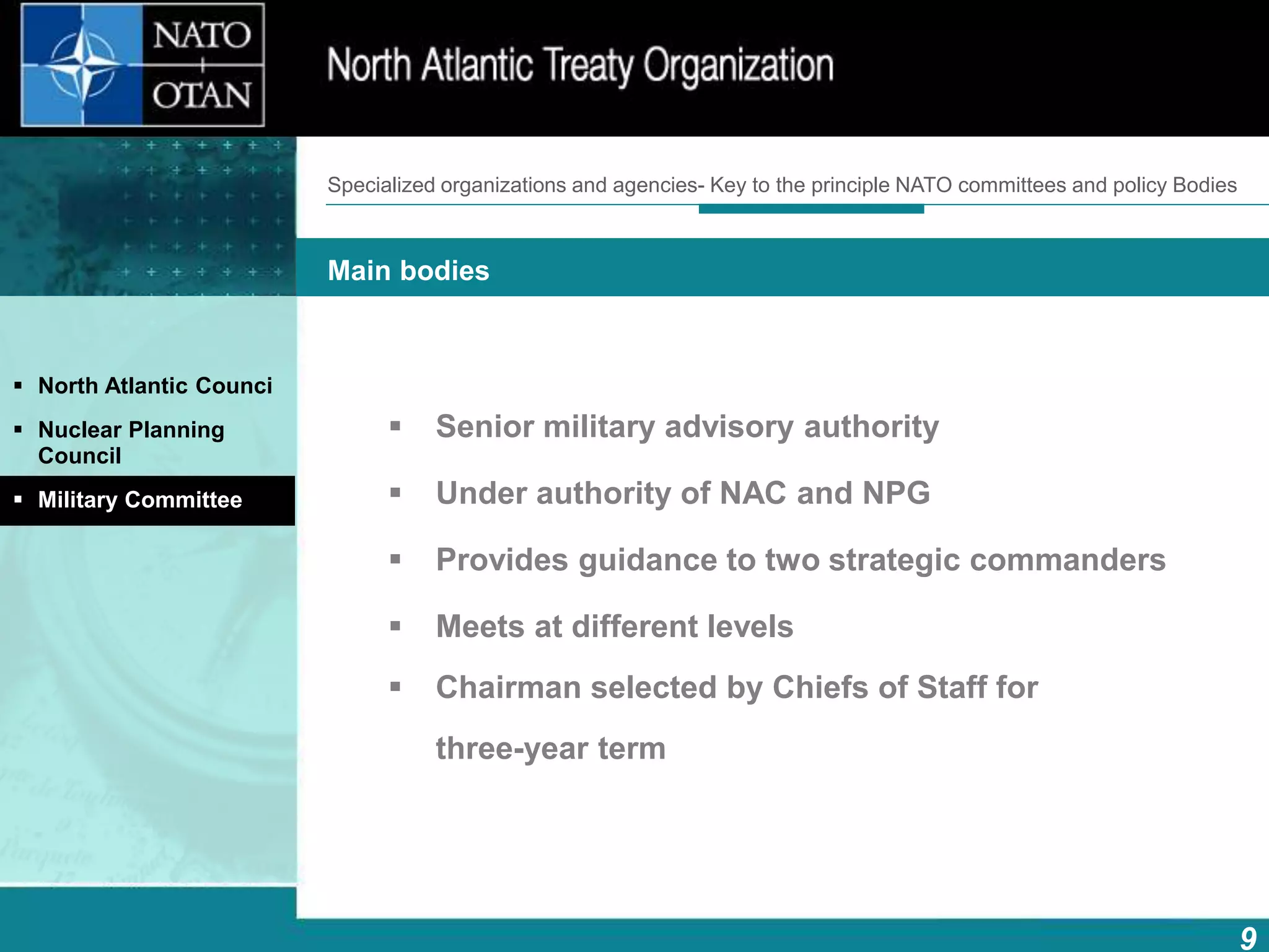 9
Main bodies
How does NATO work?What is NATO? What does NATO do?
 Senior military advisory authority
 Under authority of NAC and NPG
 Provides guidance to two strategic commanders
 Meets at different levels
 Chairman selected by Chiefs of Staff for
three-year term
 North Atlantic Counci
 Nuclear Planning
Council
 Military Committee
Specialized organizations and agencies- Key to the principle NATO committees and policy Bodies
 