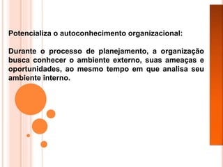 Potencializa o autoconhecimento organizacional:
Durante o processo de planejamento, a organização
busca conhecer o ambiente externo, suas ameaças e
oportunidades, ao mesmo tempo em que analisa seu
ambiente interno.
 