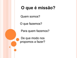 O que é missão?
Quem somos?
O que fazemos?
Para quem fazemos?
De que modo nos
propomos a fazer?
 