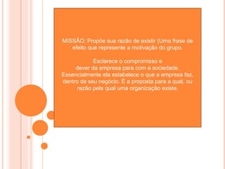 MISSÃO: Propõe sua razão de existir (Uma frase de
efeito que represente a motivação do grupo.
Esclarece o compromisso e
dever da empresa para com a sociedade.
Essencialmente ela estabelece o que a empresa faz,
dentro de seu negócio. É a proposta para a qual, ou
razão pela qual uma organização existe.
 