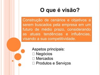 O que é visão?
Construção de cenários e objetivos a
serem buscados pela empresa em um
futuro de médio prazo, considerando
as atuais tendências e influências,
visando a sua competitividade.
Aspetos principais:
Negócios
Mercados
Produtos e Serviços
 