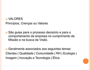  VALORES
Princípios, Crenças ou Valores
 São guias para o processo decisório e para o
comportamento da empresa no cumprimento da
Missão e na busca da Visão.
 Geralmente associados aos seguintes temas:
Clientes | Qualidade | Comunidade | RH | Ecologia |
Imagem | Inovação e Tecnologia | Ética
 