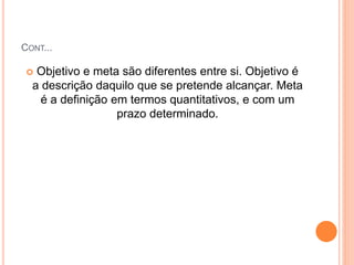 CONT...
 Objetivo e meta são diferentes entre si. Objetivo é
a descrição daquilo que se pretende alcançar. Meta
é a definição em termos quantitativos, e com um
prazo determinado.
 
