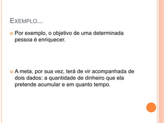 EXEMPLO...
 Por exemplo, o objetivo de uma determinada
pessoa é enriquecer.
 A meta, por sua vez, terá de vir acompanhada de
dois dados: a quantidade de dinheiro que ela
pretende acumular e em quanto tempo.
 