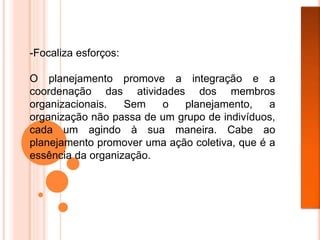 -Focaliza esforços:
O planejamento promove a integração e a
coordenação das atividades dos membros
organizacionais. Sem o planejamento, a
organização não passa de um grupo de indivíduos,
cada um agindo à sua maneira. Cabe ao
planejamento promover uma ação coletiva, que é a
essência da organização.
 