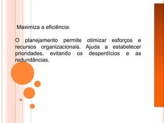 Maximiza a eficiência:
O planejamento permite otimizar esforços e
recursos organizacionais. Ajuda a estabelecer
prioridades, evitando os desperdícios e as
redundâncias.
 