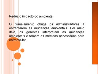 Reduz o impacto do ambiente:
O planejamento obriga os administradores a
enfrentarem as mudanças ambientais. Por meio
dele, os gerentes interpretam as mudanças
ambientais e tomam as medidas necessárias para
enfrenta-las.
 