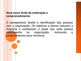 Atua como fonte de motivação e
comprometimento:
O planejamento facilita a identificação das pessoas
com a organização. Os objetivos e planos reduzem a
incerteza e esclarecem o papel que cada pessoa
desempenha na organização, motivando e
comprometendo seus membros.
 