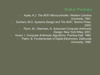 1) Ayala, K.J. The 8051 Microcontroller. Western Carolina
University. 1991.
2) Durham, M.O. Systems Design and The 8051. Techno Press.
2003.
3) Flynn, M., Oberman, S. Advanced Computer Arithmetic
Design. New York:Wiley. 2001.
4) Koren, I. Computer Arithmetic Algorithms. Prentice-Hall. 1989.
5) Paton, B. Fundamentals of Digital Electronics. Dalhousie
University. 1998.
 