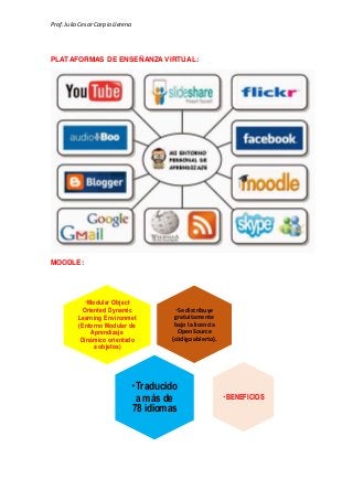 Prof.Julio Cesar Carpio Llerena
PLATAFORMAS DE ENSEÑANZA VIRTUAL:
MOODLE:
Se distribuye
gratuitamente
bajo la licencia
OpenSource
(códigoabierto).
Modular Object
Oriented Dynamic
Learning Environmet
(Entorno Modular de
Aprendizaje
Dinámico orientado
a objetos)
Traducido
a más de
78 idiomas
BENEFICIOS
 