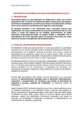 Prof.Julio Cesar Carpio Llerena
GESTIÓN DE LOS ENTORNOS VIRTUALES DE APRENDIZAJE (TIC-EVA)
1.- PRESENTACION:
El presente trabajo ha sido elaborado con dedicación y tesón con el firme
propósito de dar a conocer los modelos de diseño instruccional que plantean
los diversos investigadores, así mismo nos instruye en la elaboración y diseñar
de un curso virtual con características de didáctica e interactividad
El presente permitirá a los estudiantes tener conceptos básicos que
implementen con mayor conocimiento la estructura instruccional de un curso
virtual, a través del estudio de los modelos instruccionales se puede
desarrollar contextualizada mente un modelo flexible y compatible con la
característica del como aprenden mejor los peruanos los cursos en Línea,
materia de estudio y de aplicación del presente material.
2.- VISION DE LOS DIFERENTES INVESTIGADORES.
Es importante resaltar que para desarrollar un curso que permita un aprendizaje
interactivo con un entorno motivador se hace necesario seleccionar los recursos y
contextualizarlos en el ambiente necesario de acuerdo a los ritmos y estilos de
aprendizaje de los estudiantes, según como lo explica Bruner (1969) “el diseño
instruccional se ocupa de la planeación, la preparación y el diseño de los recursos y
ambientes necesarios para que se lleve a cabo el aprendizaje”.
El método de instrucción tiene que ser adecuado, contextualizado y evaluado durante
el proceso según como lo explica reigeluth (1983) quien define al diseño instruccional
como “la disciplina interesada en prescribir métodos óptimos de instrucción, al crear
cambios deseados en los conocimientos y habilidades del estudiante” por
consecuente es necesario trabajar con mayor precisión en cuanto las estrategias y
métodos de instrucción.
Por otro lado, para Berger y Kam (1996) “el diseño instruccional es la ciencia de
creación de especificaciones detalladas para el desarrollo, implementación,
evaluación, y mantenimiento de situaciones que facilitan el aprendizaje de
pequeñas y grandes unidades de contenidos, en diferentes niveles de
complejidad.
Según Broderick (2001) el diseño instruccional es el arte y ciencia aplicada de crear
un ambiente instruccional y los materiales, claros y efectivos, que ayudarán al
alumno a desarrollar la capacidad para lograr ciertas tareas. algo más amplia resulta
la definición de richey, fields y foson (2001) en la que se apunta que el diseño
estructural supone una planificación instruccional sistemática que incluye la
valoración de necesidades, el desarrollo, la evaluación, la implementación y el
mantenimiento de materiales y programas.
 