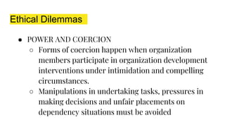 Ethical Dilemmas
● POWER AND COERCION
○ Forms of coercion happen when organization
members participate in organization development
interventions under intimidation and compelling
circumstances.
○ Manipulations in undertaking tasks, pressures in
making decisions and unfair placements on
dependency situations must be avoided
 