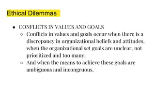 Ethical Dilemmas
● CONFLICTS IN VALUES AND GOALS
○ Conflicts in values and goals occur when there is a
discrepancy in organizational beliefs and attitudes,
when the organizational set goals are unclear, not
prioritized and too many;
○ And when the means to achieve these goals are
ambiguous and incongruous.
 