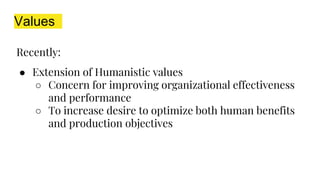 Values
Recently:
● Extension of Humanistic values
○ Concern for improving organizational effectiveness
and performance
○ To increase desire to optimize both human benefits
and production objectives
 