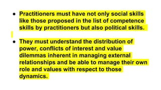 ● Practitioners must have not only social skills
like those proposed in the list of competence
skills by practitioners but also political skills.
● They must understand the distribution of
power, conflicts of interest and value
dilemmas inherent in managing external
relationships and be able to manage their own
role and values with respect to those
dynamics.
 