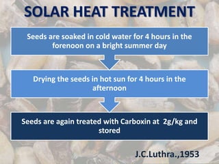 SOLAR HEAT TREATMENT
Seeds are again treated with Carboxin at 2g/kg and
stored
Drying the seeds in hot sun for 4 hours in the
afternoon
Seeds are soaked in cold water for 4 hours in the
forenoon on a bright summer day
J.C.Luthra.,1953
 