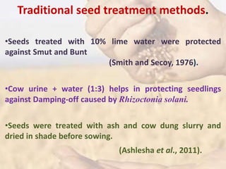 Traditional seed treatment methods.
•Seeds treated with 10% lime water were protected
against Smut and Bunt
(Smith and Secoy, 1976).
•Cow urine + water (1:3) helps in protecting seedlings
against Damping-off caused by Rhizoctonia solani.
•Seeds were treated with ash and cow dung slurry and
dried in shade before sowing.
(Ashlesha et al., 2011).
 