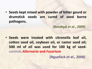 • Seeds kept mixed with powder of bitter gourd or
drumstick seeds are cured of seed borne
pathogens.
(Batabyal et al., 2009)
• Seeds were treated with citronella leaf oil,
cotton seed oil, soybean oil, or castor seed oil;
500 ml of oil was used for 100 kg of seed-
controls Alternaria and Fusarium
(Nguefack et al., 2008)
 