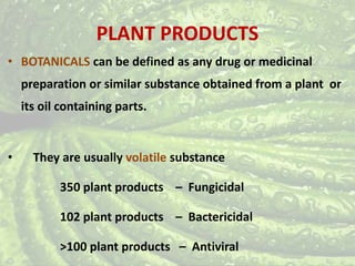 PLANT PRODUCTS
• BOTANICALS can be defined as any drug or medicinal
preparation or similar substance obtained from a plant or
its oil containing parts.
• They are usually volatile substance
350 plant products – Fungicidal
102 plant products – Bactericidal
>100 plant products – Antiviral
 