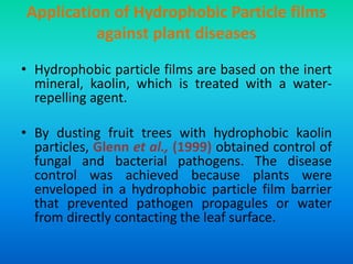 Application of Hydrophobic Particle films
against plant diseases
• Hydrophobic particle films are based on the inert
mineral, kaolin, which is treated with a water-
repelling agent.
• By dusting fruit trees with hydrophobic kaolin
particles, Glenn et al., (1999) obtained control of
fungal and bacterial pathogens. The disease
control was achieved because plants were
enveloped in a hydrophobic particle film barrier
that prevented pathogen propagules or water
from directly contacting the leaf surface.
 