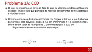 Problema 1A: CCD
a. O total de manchas se deve ao fato de que foi utilizado anidrido acético em
excesso, analito este que participa de reações concorrentes como acetilação
e hidrólise ácida.
b. Considerando-se a distância percorrida por D igual a 3,7 cm e as distâncias
percorridas pelo solvente iguais à 7,5 cm (referência) e 4,6 (experimental),
obtém se um valor de retenção de D (referência) igual a 6,03 cm.
Segundo os cálculos executados tem-se que:
𝑅𝑓𝑎 =
5,7
7,5
= 0,76 𝑅𝑓𝑎 =
6,03
7,5
= 0,804
 