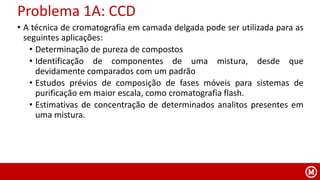 • A técnica de cromatografia em camada delgada pode ser utilizada para as
seguintes aplicações:
• Determinação de pureza de compostos
• Identificação de componentes de uma mistura, desde que
devidamente comparados com um padrão
• Estudos prévios de composição de fases móveis para sistemas de
purificação em maior escala, como cromatografia flash.
• Estimativas de concentração de determinados analitos presentes em
uma mistura.
Problema 1A: CCD
 