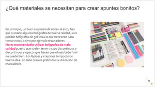 Introduzca su logotipo o su
nombre aquí
¿Qué materiales se necesitan para crear apuntes bonitos?
10
En principio, un buen cuaderno de notas.A esto, hay
que sumarle algunos bolígrafos de buena calidad, si es
posible bolígrafos de gel, más lo que necesiten para
tomar notas, como por ejemplo resaltadores.
No es recomendable utilizar bolígrafos de mala
calidad puesto que suelen tener trazos discontinuos y
discontinuos y opacos que hacen que el resultado final
no quede bien. Los lápices y crayones tampoco son
buena idea. En todo caso es preferible la utilización de
marcadores.
 