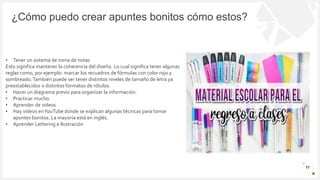 Introduzca su logotipo o su
nombre aquí
¿Cómo puedo crear apuntes bonitos cómo estos?
11
• Tener un sistema de toma de notas
Esto significa mantener la coherencia del diseño. Lo cual significa tener algunas
reglas como, por ejemplo: marcar los recuadros de fórmulas con color rojo y
sombreado. También puede ser tener distintos niveles de tamaño de letra ya
preestablecidos o distintos formatos de rótulos.
• Hacer un diagrama previo para organizar la información.
• Practicar mucho.
• Aprender de videos
• Hay videos enYouTube donde se explican algunas técnicas para tomar
apuntes bonitos. La mayoría está en inglés.
• Aprender Lettering e Ilustración
 