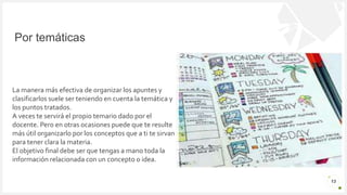 Introduzca su logotipo o su
nombre aquí
Por temáticas
13
La manera más efectiva de organizar los apuntes y
clasificarlos suele ser teniendo en cuenta la temática y
los puntos tratados.
A veces te servirá el propio temario dado por el
docente. Pero en otras ocasiones puede que te resulte
más útil organizarlo por los conceptos que a ti te sirvan
para tener clara la materia.
El objetivo final debe ser que tengas a mano toda la
información relacionada con un concepto o idea.
 