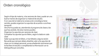 Introduzca su logotipo o su
nombre aquí
Orden cronológico
14
Según el tipo de materia, o las sesiones de clase, puede ser una
buena manera de organizar tu material de estudio.
Si en caso de la materia la consecución cronológica tiene
sentido, puedes organizar tus apuntes de acuerdo a una línea
temporal.
Otra forma puede ser, atendiendo al programa de clases a las
que has asistido. De esta manera puedes:
Organizar tus apuntes por sesiones de clase
Completar los apuntes que te falten, según lo dado en cada
clase
Saber que apuntes te faltan, si has faltado a alguna sesión
Recuerda que siempre debes añadirles valor a los apuntes de
clase con tu trabajo personal, ya sea añadiendo resúmenes que
te faciliten el estudio o completando la información con la
bibliografía que consultes.
 