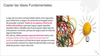 Introduzca su logotipo o su
nombre aquí
Captar las Ideas Fundamentales:
17
Luego de escuchar siempre debes darte unos segundos
para reflexionar y digerir el contenido entregado antes
de proceder a anotar. Fíjate en los gestos y forma de
hablar del profesor para que logres captar aquellas
aquellas ideas o detalles que le provoquen algún tipo de
entusiasmo o emoción, porque de seguro que se trata de
algo fundamental.
Por último, debes prestar especial atención tanto a las
introducciones como a los resúmenes que hace el
profesor al principio y al final de la clase, porque en estos
se encuentran siempre las ideas fundamentales a las que
deberás prestar mayor atención.
 