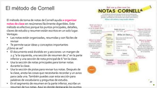 Introduzca su logotipo o su
nombre aquí
El método de Cornell
23
El método de toma de notas de Cornell ayuda a organizar
notas de clase en resúmenes fácilmente digeribles. Este
método es efectivo porque los puntos principales, detalles,
claves de estudio y resumen están escritos en un solo lugar.
Ventajas:
• Las notas están organizadas, resumidas y son fáciles de
revisar
• Te permite sacar ideas y conceptos importantes
¿Cómo se ve?
• El documento está dividido en 3 secciones: un margen de
2.5 "a la izquierda, una sección de resumen de 2" en la parte
inferior y una sección de nota principal de 6 "en la clase.
• Usa la sección de notas principales para tomar notas
durante la clase.
• Usa la sección de pistas para revisar tus notas. Después de
la clase, anota las cosas que necesitarás recordar y un aviso
para cada una.También puedes usar esta sección para
palabras de vocabulario y preguntas de estudio.
• En el segmento de resumen en la parte inferior, escribe un
resumen de tus notas. Aquí es donde destacarás los puntos
 