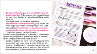 Introduzca su logotipo o su
nombre aquí
26
1. Es muy importante que cada estudiante tome sus
propios apuntes. Pedir apuntes a los compañeros es
un gran error, Siéntate en las primeras filas y presta
atención
2. Si quieres tomar unos buenos apuntes es
escuchar con claridad al docente, para ello no hay
nada mejor que sentarse en las primeras filas. Está
comprobado: la calidad de tus apuntes mejorará
notablemente cuanta más atención logres prestar.
• Evita tomar apuntes con el ordenador.
Cuando tomas apuntes con el ordenador la tendencia es
escribir textualmente lo que está diciendo el profesor,
forma completamente mecánica. Evítalo.
• Utiliza un cuaderno o folios y un bolígrafo para tomar
apuntes, de este modo tomarás notas de lo que de
importa y te obligará a prestar atención a lo que está
diciendo el profesor, además podrás extraer aquellos
más importantes y/o relevantes con más facilidad.
 