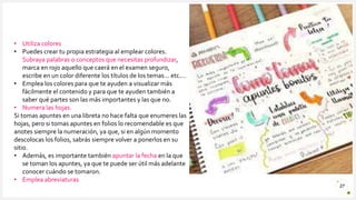 Introduzca su logotipo o su
nombre aquí
27
• Utiliza colores
• Puedes crear tu propia estrategia al emplear colores.
Subraya palabras o conceptos que necesitas profundizar,
marca en rojo aquello que caerá en el examen seguro,
escribe en un color diferente los títulos de los temas… etc.…
• Emplea los colores para que te ayuden a visualizar más
fácilmente el contenido y para que te ayuden también a
saber qué partes son las más importantes y las que no.
• Numera las hojas.
Si tomas apuntes en una libreta no hace falta que enumeres las
hojas, pero si tomas apuntes en folios lo recomendable es que
anotes siempre la numeración, ya que, si en algún momento
descolocas los folios, sabrás siempre volver a ponerlos en su
sitio.
• Además, es importante también apuntar la fecha en la que
se toman los apuntes, ya que te puede ser útil más adelante
conocer cuándo se tomaron.
• Emplea abreviaturas
 