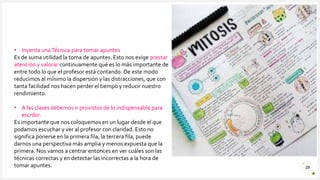 Introduzca su logotipo o su
nombre aquí
29
• Inventa unaTécnica para tomar apuntes
Es de suma utilidad la toma de apuntes. Esto nos exige prestar
atención y valorar continuamente qué es lo más importante de
entre todo lo que el profesor está contando. De este modo
reducimos al mínimo la dispersión y las distracciones, que con
tanta facilidad nos hacen perder el tiempo y reducir nuestro
rendimiento.
• A las clases debemos ir provistos de lo indispensable para
escribir.
Es importante que nos coloquemos en un lugar desde el que
podamos escuchar y ver al profesor con claridad. Esto no
significa ponerse en la primera fila, la tercera fila, puede
darnos una perspectiva más amplia y menos expuesta que la
primera. Nos vamos a centrar entonces en ver cuáles son las
técnicas correctas y en detectar las incorrectas a la hora de
tomar apuntes.
 