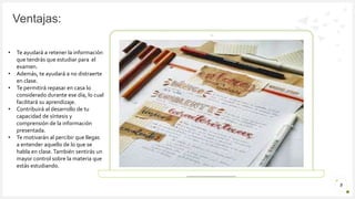 Introduzca su logotipo o su
nombre aquí
Ventajas:
5
• Te ayudará a retener la información
que tendrás que estudiar para el
examen.
• Además, te ayudará a no distraerte
en clase.
• Te permitirá repasar en casa lo
considerado durante ese día, lo cual
facilitará su aprendizaje.
• Contribuirá al desarrollo de tu
capacidad de síntesis y
comprensión de la información
presentada.
• Te motivarán al percibir que llegas
a entender aquello de lo que se
habla en clase.También sentirás un
mayor control sobre la materia que
estás estudiando.
 