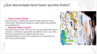 Introduzca su logotipo o su
nombre aquí
¿Qué desventajas tiene hacer apuntes lindos?
Oportunidad de crear
3000 M€
Lorem ipsum dolor
sit amet
Libertad para inventar
2000 M€
Lorem ipsum dolor
sit amet
Pocos competidores
1000 M€
Lorem ipsum dolor
sit amet
8
• Llevan mucho tiempo
Está claro que, si dedicamos mucho tiempo a generar notas
como estas, difícilmente tengamos luego tiempo para estudiar
otras asignaturas.
• ¡Hay que saber crearlos!
Para ello hay que tener cierto talento, hay que dedicarle tiempo
practicar. Lo bueno es que puede aprenderse. Eso sí, para ello,
necesario capacitarse en algunas técnicas clave.
Lamentablemente, convertir los apuntes o los resúmenes en
arte lleva mucho tiempo.
 