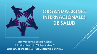 ORGANIZACIONES
INTERNACIONALES
DE SALUD
Dra. Marcela Mansilla Azócar
Introducción a la Clínica – Nivel 2
ESCUELA DE MEDICINA – UNIVERSIDAD DE TALCA
 