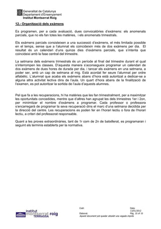 Generalitat de Catalunya
     Departament d’Ensenyament
     Institut Montserrat Roig

12.- Organització dels exàmens

Es programen, per a cada avaluació, dues convocatòries d’exàmens: els anomenats
parcials, que no els fan totes les matèries, i els anomenats trimestrals.

Els exàmens parcials consisteixen a una successió d’exàmens, el més limitada possible
en el temps, sense que a l’alumnat els coincideixin més de dos exàmens per dia. El
resultat és un calendari d’uns quinze dies d’exàmens parcials, que s’intenta que
coincideixi amb la fase central del trimestre.

La setmana dels exàmens trimestrals és un període al final del trimestre durant el qual
s’interrompen les classes. D’aquesta manera s’aconsegueix programar un calendari de
dos exàmens de dues hores de durada per dia, i tancar els exàmens en una setmana, a
poder ser, amb un cap de setmana al mig. Està acordat fer seure l’alumnat per ordre
alfabètic. L’alumnat que acaba els exàmens abans d’hora està autoritzat a dedicar-se a
alguna altra activitat lectiva dins de l’aula. Un quart d’hora abans de la finalització de
l’examen, es pot autoritzar la sortida de l’aula d’aquests alumnes.


Pel que fa a les recuperacions, hi ha matèries que les fan trimestralment, per a maximitzar
les oportunitats concedides, mentre que d’altres han agrupat les dels trimestres 1er i 2on,
per minimitzar el nombre d’exàmens a programar. Cada professor o professora
s’encarregarà de programar la seva recuperació dins el marc d’una setmana decidida per
la direcció del centre. Les recuperacions es poden fer en l’horari lectiu o fora de l’horari
lectiu, a criteri del professorat responsable.

Quant a les proves extraordinàries, tant de 1r com de 2n de batxillerat, es programaran i
seguint els terminis establerts per la normativa.




                                             Codi:                                           Data:
                                                                                             13/01/2012
                                             Elaborat:                                       Pàg. 10 of 10
                                             Aquest document pot quedar obsolet una vegada imprès
 