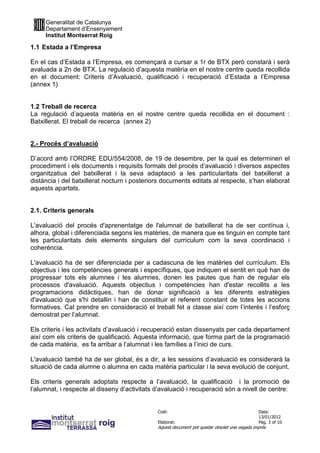 Generalitat de Catalunya
     Departament d’Ensenyament
     Institut Montserrat Roig

1.1 Estada a l’Empresa

En el cas d’Estada a l’Empresa, es començarà a cursar a 1r de BTX però constarà i serà
avaluada a 2n de BTX. La regulació d’aquesta matèria en el nostre centre queda recollida
en el document: Criteris d’Avaluació, qualificació i recuperació d’Estada a l’Empresa
(annex 1)


1.2 Treball de recerca
La regulació d’aquesta matèria en el nostre centre queda recollida en el document :
Batxillerat. El treball de recerca (annex 2)


2.- Procés d’avaluació

D’acord amb l’ORDRE EDU/554/2008, de 19 de desembre, per la qual es determinen el
procediment i els documents i requisits formals del procés d’avaluació i diversos aspectes
organitzatius del batxillerat i la seva adaptació a les particularitats del batxillerat a
distància i del batxillerat nocturn i posteriors documents editats al respecte, s’han elaborat
aquests apartats.


2.1. Criteris generals

L'avaluació del procés d'aprenentatge de l'alumnat de batxillerat ha de ser contínua i,
alhora, global i diferenciada segons les matèries, de manera que es tinguin en compte tant
les particularitats dels elements singulars del currículum com la seva coordinació i
coherència.

L'avaluació ha de ser diferenciada per a cadascuna de les matèries del currículum. Els
objectius i les competències generals i específiques, que indiquen el sentit en què han de
progressar tots els alumnes i les alumnes, donen les pautes que han de regular els
processos d'avaluació. Aquests objectius i competències han d'estar recollits a les
programacions didàctiques, han de donar significació a les diferents estratègies
d'avaluació que s'hi detallin i han de constituir el referent constant de totes les accions
formatives. Cal prendre en consideració el treball fet a classe així com l’interès i l’esforç
demostrat per l’alumnat.

Els criteris i les activitats d’avaluació i recuperació estan dissenyats per cada departament
així com els criteris de qualificació. Aquesta informació, que forma part de la programació
de cada matèria, es fa arribar a l’alumnat i les famílies a l’inici de curs.

L'avaluació també ha de ser global, és a dir, a les sessions d’avaluació es considerarà la
situació de cada alumne o alumna en cada matèria particular i la seva evolució de conjunt.

Els criteris generals adoptats respecte a l’avaluació, la qualificació i la promoció de
l’alumnat, i respecte al disseny d’activitats d’avaluació i recuperació són a nivell de centre:


                                              Codi:                                           Data:
                                                                                              13/01/2012
                                              Elaborat:                                       Pàg. 3 of 10
                                              Aquest document pot quedar obsolet una vegada imprès
 