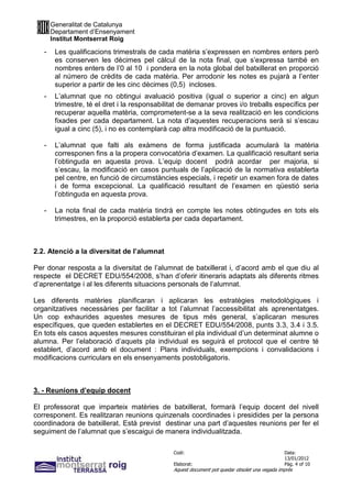 Generalitat de Catalunya
       Departament d’Ensenyament
       Institut Montserrat Roig

   -    Les qualificacions trimestrals de cada matèria s’expressen en nombres enters però
        es conserven les dècimes pel càlcul de la nota final, que s’expressa també en
        nombres enters de l’0 al 10 i pondera en la nota global del batxillerat en proporció
        al número de crèdits de cada matèria. Per arrodonir les notes es pujarà a l’enter
        superior a partir de les cinc dècimes (0,5) incloses.
   -    L’alumnat que no obtingui avaluació positiva (igual o superior a cinc) en algun
        trimestre, té el dret i la responsabilitat de demanar proves i/o treballs específics per
        recuperar aquella matèria, comprometent-se a la seva realització en les condicions
        fixades per cada departament. La nota d’aquestes recuperacions serà si s’escau
        igual a cinc (5), i no es contemplarà cap altra modificació de la puntuació.

   -    L’alumnat que falti als exàmens de forma justificada acumularà la matèria
        corresponen fins a la propera convocatòria d’examen. La qualificació resultant seria
        l’obtinguda en aquesta prova. L’equip docent podrà acordar per majoria, si
        s’escau, la modificació en casos puntuals de l’aplicació de la normativa establerta
        pel centre, en funció de circumstàncies especials, i repetir un examen fora de dates
        i de forma excepcional. La qualificació resultant de l’examen en qüestió seria
        l’obtinguda en aquesta prova.

   -    La nota final de cada matèria tindrà en compte les notes obtingudes en tots els
        trimestres, en la proporció establerta per cada departament.



2.2. Atenció a la diversitat de l’alumnat

Per donar resposta a la diversitat de l’alumnat de batxillerat i, d’acord amb el que diu al
respecte el DECRET EDU/554/2008, s’han d’oferir itineraris adaptats als diferents ritmes
d’aprenentatge i al les diferents situacions personals de l’alumnat.

Les diferents matèries planificaran i aplicaran les estratègies metodològiques i
organitzatives necessàries per facilitar a tot l’alumnat l’accessibilitat als aprenentatges.
Un cop exhaurides aquestes mesures de tipus més general, s’aplicaran mesures
específiques, que queden establertes en el DECRET EDU/554/2008, punts 3.3, 3.4 i 3.5.
En tots els casos aquestes mesures constituiran el pla individual d’un determinat alumne o
alumna. Per l’elaboració d’aquets pla individual es seguirà el protocol que el centre té
establert, d’acord amb el document : Plans individuals, exempcions i convalidacions i
modificacions curriculars en els ensenyaments postobligatoris.



3. - Reunions d’equip docent

El professorat que imparteix matèries de batxillerat, formarà l’equip docent del nivell
corresponent. Es realitzaran reunions quinzenals coordinades i presidides per la persona
coordinadora de batxillerat. Està previst destinar una part d’aquestes reunions per fer el
seguiment de l’alumnat que s’escaigui de manera individualitzada.

                                               Codi:                                           Data:
                                                                                               13/01/2012
                                               Elaborat:                                       Pàg. 4 of 10
                                               Aquest document pot quedar obsolet una vegada imprès
 