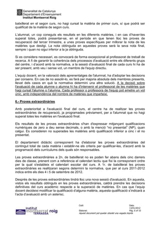 Generalitat de Catalunya
     Departament d’Ensenyament
     Institut Montserrat Roig

batxillerat en el segon curs, no hagi cursat la matèria de primer curs, sí que podrà ser
qualificat de la matèria de segon curs.

L’alumnat, un cop coneguts els resultats en les diferents matèries, i en cas d’haver-les
superat totes, podrà presentar-se, en el període en que tenen lloc les proves de
recuperació del tercer trimestre, a unes proves específiques per millorar la nota de les
matèries que desitgi. La nota obtinguda en aquestes proves serà la seva nota final,
sempre i quan no sigui inferior a la ja obtinguda.

Si es considera necessari, es convocarà de forma excepcional al professorat de treball de
recerca. A fi de garantir la coherència dels processos d'avaluació entre els diferents grups
del centre, i d’acord amb la normativa, a la sessió d'avaluació final de cada curs hi ha de
ser present, amb veu i sense vot, un membre de l'equip directiu.

L'equip docent, en la valoració dels aprenentatges de l'alumnat, ha d'adoptar les decisions
per consens. En cas de no assolir-lo, es farà per majoria absoluta dels membres presents,
llevat dels casos en què la normativa determini una altra solució. A la decisió sobre
l'avaluació de cada alumne o alumna hi ha d'intervenir el professorat de les matèries que
hagi cursat l'alumne o l’alumna. Cada professor o professora de l'equip pot emetre un vot
únic, amb independència del nombre de matèries que imparteixi.

6.- Proves extraordinàries

Amb posterioritat a l'avaluació final del curs, el centre ha de realitzar les proves
extraordinàries de recuperació, ja programades prèviament, per a l'alumnat que no hagi
superat totes les matèries en l'avaluació final.

Els resultats de les proves extraordinàries s'han d'expressar mitjançant qualificacions
numèriques de zero a deu sense decimals, o amb la menció “no presentat” (NP), quan
calgui. Es consideren no superades les matèries amb qualificació inferior a cinc i el no
presentat.

El departament didàctic corresponent ha d'elaborar les proves extraordinàries del
contingut total de cada matèria i establir-ne els criteris per qualificar-les, d'acord amb la
programació dels currículums dels quals són responsables.

Les proves extraordinàries a 2n. de batxillerat no es poden fer abans dels cinc darrers
dies de classe, prenent com a referència el calendari lectiu que fixi la corresponent ordre
per la qual s'estableix el calendari escolar del curs. A 1r. de batxillerat les proves
extraordinàries es realitzaran segons determini la normativa, que per al curs 2011-2012
indica entre els dies 4 i 5 de setembre de 2012.

Després de les proves extraordinàries tindrà lloc una nova sessió d'avaluació. En aquesta,
vistos els resultats obtinguts en les proves extraordinàries, caldrà prendre les decisions
definitives del curs acadèmic respecte a la superació de matèries. En cas que l’equip
docent decideixi modificar la qualificació d’alguna matèria, aquesta qualificació s’indicarà a
l’acta d’avaluació amb un asterisc.


                                              Codi:                                           Data:
                                                                                              13/01/2012
                                              Elaborat:                                       Pàg. 6 of 10
                                              Aquest document pot quedar obsolet una vegada imprès
 