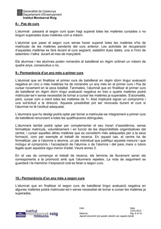 Generalitat de Catalunya
     Departament d’Ensenyament
     Institut Montserrat Roig

8.- Pas de curs

L’alumnat passarà al segon curs quan hagi superat totes les matèries cursades o no
tinguin superades dues matèries com a màxim.

L’alumnat que passi al segon curs sense haver superat totes les matèries s'ha de
matricular de les matèries pendents del curs anterior. Les activitats de recuperació
d’aquestes matèries es farà durant el curs següent, establint dues dates, una a l’inici de
setembre i l’altra durant el mes de març/abril.

Els alumnes i les alumnes poden romandre al batxillerat en règim ordinari un màxim de
quatre anys, consecutius o no.

9.- Permanència d’un any més a primer curs

L’alumnat que en finalitzar el primer curs de batxillerat en règim diürn tingui avaluació
negativa en cinc o més matèries ha de romandre un any més en el primer curs i l'ha de
cursar novament en la seva totalitat. Tanmateix, l’alumnat que en finalitzar el primer curs
de batxillerat en règim diürn tingui avaluació negativa en tres o quatre matèries podrà
matricular-se’n sense necessitat de tornar a cursar les matèries ja superades. S’aconsella,
però, cursar com a oient totes les matèries de 1r. Això implicarà signar un compromís i
una sol·licitud a la direcció. Aquesta possibilitat pot ser revocada durant el curs si
l’alumnat no té l’actitud adequada.

L’alumne/a que ho desitgi podrà optar per tornar a matricular-se íntegrament a primer curs
de batxillerat renunciant a totes les qualificacions obtingudes.

L’alumne/a també podrà optar per complementar el seu horari d’assistència, sense
formalitzar matrícula, voluntàriament i en funció de les disponibilitats organitzatives del
centre, i cursar aquelles altres matèries que es considerin més adequades per a la seva
formació, com per exemple el treball de recerca. En aquest cas, el centre ha de
formalitzar, per a l’alumne o alumna, un pla individual que justifiqui aquesta mesura i que
inclogui el compromís i l’acceptació de l’alumne o de l’alumna i del pare, mare o tutors
legals quan aquest/a sigui menor d’edat. Veure annex 3.

En el cas de començar el treball de recerca, els terminis de lliurament seran els
corresponents a la promoció amb què l’alumne/a repeteix. La nota de seguiment es
guardarà i la memòria i l’exposició oral es faran a segon curs.



10.- Permanència d’un any més a segon curs

L’alumnat que en finalitzar el segon curs de batxillerat tingui avaluació negativa en
algunes matèries podrà matricular-se’n sense necessitat de tornar a cursar les matèries ja
superades.



                                            Codi:                                           Data:
                                                                                            13/01/2012
                                            Elaborat:                                       Pàg. 8 of 10
                                            Aquest document pot quedar obsolet una vegada imprès
 