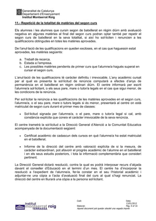 Generalitat de Catalunya
       Departament d’Ensenyament
       Institut Montserrat Roig

11.- Repetició de la totalitat de matèries del segon curs

Els alumnes i les alumnes que cursin segon de batxillerat en règim diürn amb avaluació
negativa en algunes matèries al final del segon curs podran optar també per repetir el
segon curs de batxillerat en la seva totalitat, si així ho sol·liciten i renuncien a les
qualificacions obtingudes en totes les matèries aprovades.

De l’anul·lació de les qualificacions en queden excloses, en el cas que haguessin estat
aprovades, les matèries següents:

   a. Treball de recerca.
   b. Estada a l’empresa.
   c. Les possibles matèries pendents de primer curs que l’alumne/a hagués superat en
      cursar el segon curs.

L’anul·lació de les qualificacions té caràcter definitiu i irrevocable. L’any acadèmic cursat
per al qual es presenta la sol·licitud de renúncia computarà a efectes d’anys de
permanència en el batxillerat en règim ordinari diürn. El centre informarà per escrit
l’alumne/a sol·licitant, o els seus pare, mare o tutor/a legals en el cas que sigui menor, de
les condicions de la renúncia.

Per sol·licitar la renúncia a les qualificacions de les matèries aprovades en el segon curs,
l’alumne/a, o el seu pare, mare o tutors legals si és menor, presentarà al centre on està
matriculat de segon curs durant el primer mes de classes:

   •    Sol·licitud signada per l’alumne/a, o el pare, mare o tutor/a legal si cal, amb
        constància explícita que coneix el caràcter irrevocable de la seva renúncia.

El centre trametrà la sol·licitud a la Direcció General d’Atenció a la Comunitat Educativa
acompanyada de la documentació següent:

   •    Certificat acadèmic de cadascun dels cursos en què l’alumne/a ha estat matriculat
        en el batxillerat.

   •    Informe de la direcció del centre amb valoració explícita de si la mesura, de
        caràcter extraordinari, pot afavorir el progrés acadèmic de l’alumne en el batxillerat
        i en els seus estudis posteriors, i tota la informació complementària que consideri
        pertinent.

La Direcció General dictarà resolució, contra la qual es podrà interposar recurs d’alçada
davant el conseller d’Educació en el termini d’un mes. El centre ha d’incorporar la
resolució a l’expedient de l’alumne/a, fer-la constar en el seu l’historial acadèmic i
adjuntar-ne una còpia a l’acta d’avaluació final del curs al qual s’hagi renunciat. La
direcció del centre en lliurarà una còpia a la persona sol·licitant.




                                              Codi:                                           Data:
                                                                                              13/01/2012
                                              Elaborat:                                       Pàg. 9 of 10
                                              Aquest document pot quedar obsolet una vegada imprès
 