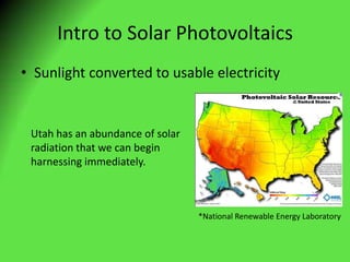 Intro to Solar Photovoltaics Sunlight converted to usable electricity Utah has an abundance of solar radiation that we can begin harnessing immediately. *National Renewable Energy Laboratory  
