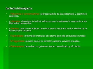 Sectores ideológicos: - Pelucones o conservadores:  representantes de la aristocracia y acérrimos católicos. -  Liberales:  deseaban introducir reformas que impulsaran la economía y las libertades personales. -  Pipiolos:  querían establecer una democracia inspirada en los ideales de la Revolución Francesa. -  Federalistas:  pretendían instaurar el sistema que rige en Estados Unidos. -  O'Higginistas:  querían que el ex director supremo volviera al poder. - Estanqueros:  deseaban un gobierno fuerte, centralizado y efi ciente. 