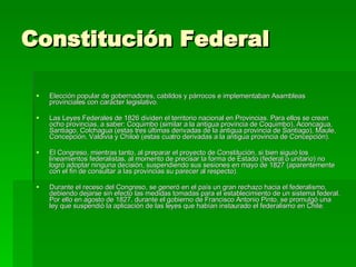 Constitución Federal Elección popular de gobernadores, cabildos y párrocos e implementaban Asambleas provinciales con carácter legislativo. Las Leyes Federales de 1826 dividen el territorio nacional en Provincias. Para ellos se crean ocho provincias, a saber: Coquimbo (similar a la antigua provincia de Coquimbo), Aconcagua, Santiago, Colchagua (estas tres últimas derivadas de la antigua provincia de Santiago), Maule, Concepción, Valdivia y Chiloé (estas cuatro derivadas a la antigua provincia de Concepción). El Congreso, mientras tanto, al preparar el proyecto de Constitución, si bien siguió los lineamientos federalistas, al momento de precisar la forma de Estado (federal o unitario) no logró adoptar ninguna decisión, suspendiendo sus sesiones en mayo de 1827 (aparentemente con el fin de consultar a las provincias su parecer al respecto). Durante el receso del Congreso, se generó en el país un gran rechazo hacia el federalismo, debiendo dejarse sin efecto las medidas tomadas para el establecimiento de un sistema federal. Por ello en agosto de 1827, durante el gobierno de Francisco Antonio Pinto, se promulgó una ley que suspendió la aplicación de las leyes que habían instaurado el federalismo en Chile. 
