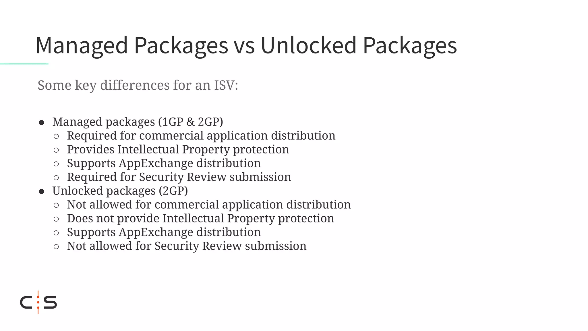 ● Managed packages (1GP & 2GP)
○ Required for commercial application distribution
○ Provides Intellectual Property protection
○ Supports AppExchange distribution
○ Required for Security Review submission
● Unlocked packages (2GP)
○ Not allowed for commercial application distribution
○ Does not provide Intellectual Property protection
○ Supports AppExchange distribution
○ Not allowed for Security Review submission
Managed Packages vs Unlocked Packages
Some key differences for an ISV:
 