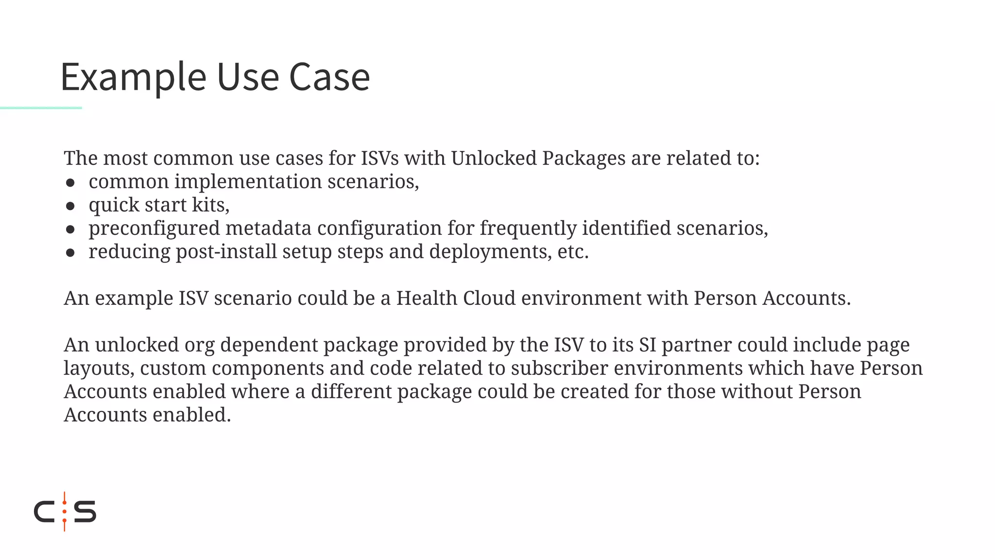 The most common use cases for ISVs with Unlocked Packages are related to:
● common implementation scenarios,
● quick start kits,
● preconfigured metadata configuration for frequently identified scenarios,
● reducing post-install setup steps and deployments, etc.
An example ISV scenario could be a Health Cloud environment with Person Accounts.
An unlocked org dependent package provided by the ISV to its SI partner could include page
layouts, custom components and code related to subscriber environments which have Person
Accounts enabled where a different package could be created for those without Person
Accounts enabled.
Example Use Case
 
