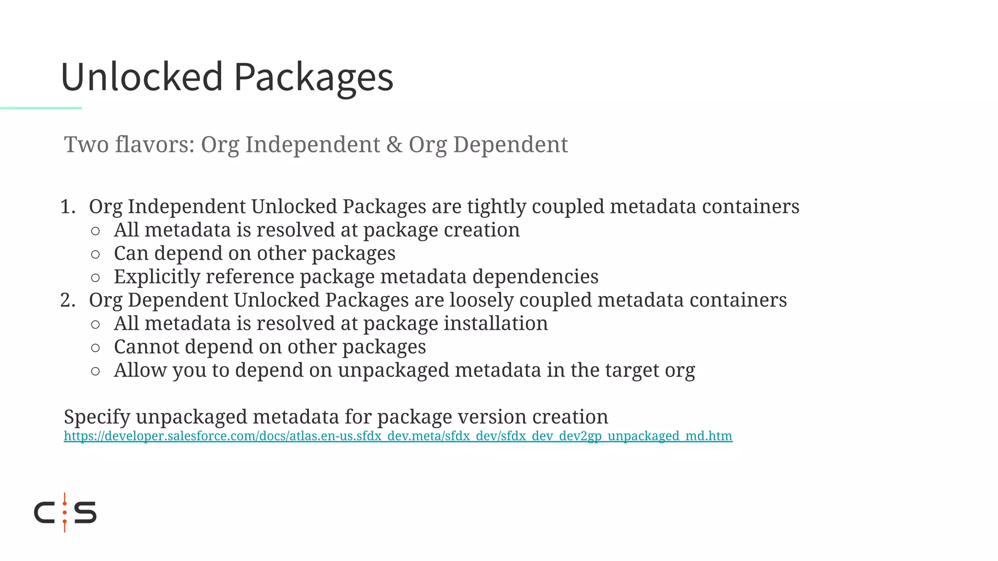 1. Org Independent Unlocked Packages are tightly coupled metadata containers
○ All metadata is resolved at package creation
○ Can depend on other packages
○ Explicitly reference package metadata dependencies
2. Org Dependent Unlocked Packages are loosely coupled metadata containers
○ All metadata is resolved at package installation
○ Cannot depend on other packages
○ Allow you to depend on unpackaged metadata in the target org
Specify unpackaged metadata for package version creation
https://developer.salesforce.com/docs/atlas.en-us.sfdx_dev.meta/sfdx_dev/sfdx_dev_dev2gp_unpackaged_md.htm
Unlocked Packages
Two flavors: Org Independent & Org Dependent
 